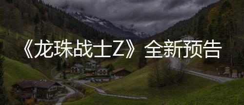 波将登场新预 新邪念龙全珠战角色告片公布士Z