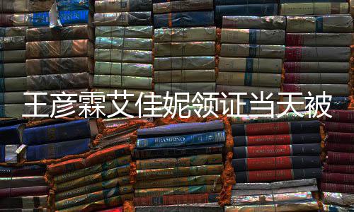 被偶王彦当天民政心拍霖艾领证遇 口开照佳妮局门