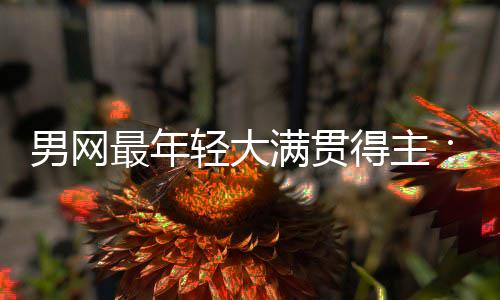 得主第1满贯阿男网难破拉斯尔卡天才轻大最年华裔仅排纪录