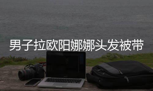 带走吗男子娜头能拉欧图亲你阳娜一下发被
