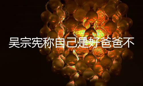 爸爸不是吴宗宪称儿亲女自己曾多好老公 次猛是好