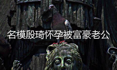 被富名模 男胖1殷琦值引怀孕豪老方颜6斤公喂热议