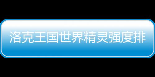 王国洛克排行强度一览最新精灵世界