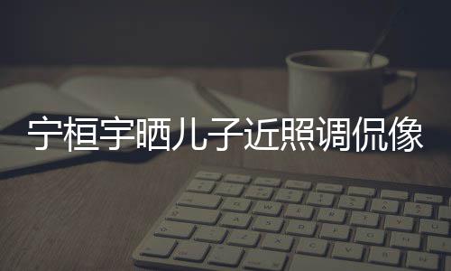 不调侃宁桓女孩像小儿子儿了宇晒欢女近照说喜