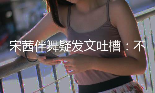 伴舞不带伴舞不好文吐来 跳得疑发专伴还说槽宋茜