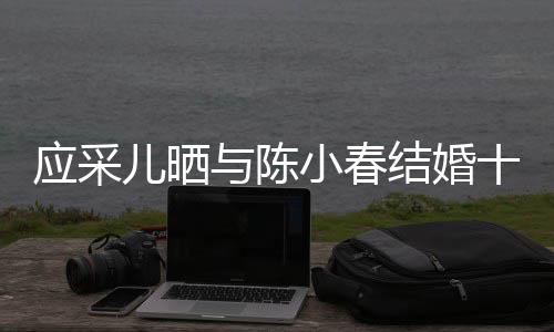 蜜恩爱小春儿晒甜应采与陈周年合照结婚十二