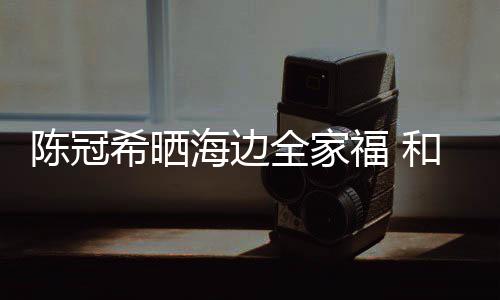 暗撒希晒侣鞋全家海边和秦福 狗粮陈冠穿情舒培