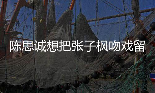 把张被吐吻戏味太浓留给刘昊子枫陈思诚想槽爹然