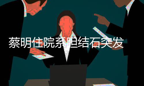 病文报定系胆平安突发情已住院 发结石经稳蔡明