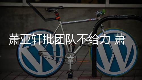 不给萧亚轩批萧亚轩批力 了团队团队怎么