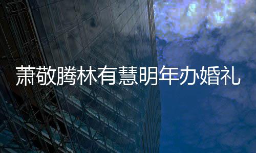办婚明年萧敬萧敬小孩礼 腾林腾否有慧认两人有