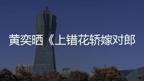 郎演求重聚黄奕花轿 喊话导嫁对旧照晒上错
